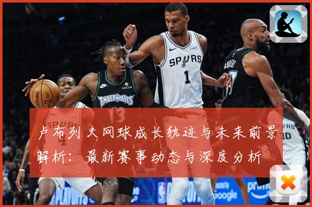 卢布列夫网球成长轨迹与未来前景解析：最新赛事动态与深度分析