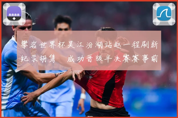 攀岩世界杯吴江汾湖站赵一程刷新纪录胡隽喆成功晋级半决赛赛事前瞻：最新赛事动态与深度分析