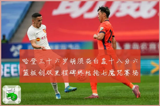 哈登三十六岁胡须花白轰十八分六篮板创双里程碑终结抢七魔咒赛场复盘：最新赛事动态与深度分析