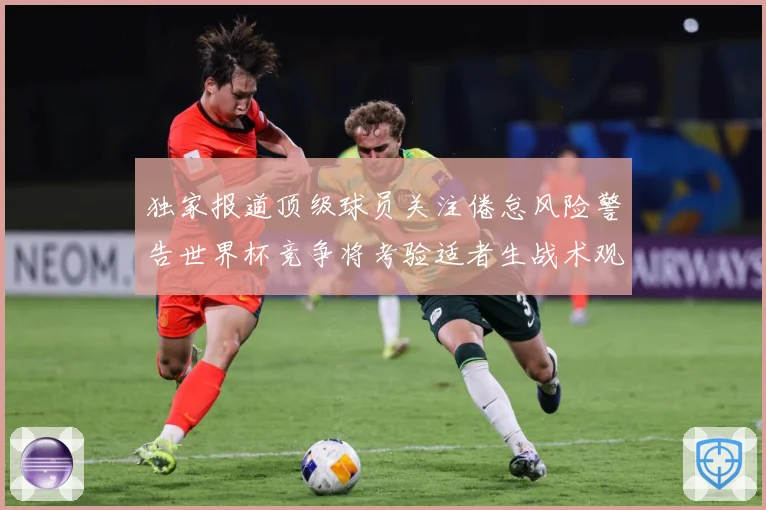 独家报道顶级球员关注倦怠风险警告世界杯竞争将考验适者生战术观察：最新赛事动态与深度分析