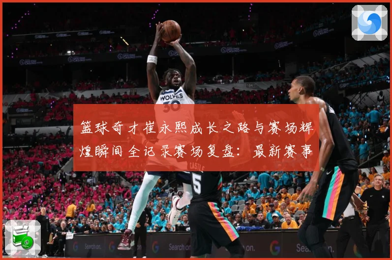 篮球奇才崔永熙成长之路与赛场辉煌瞬间全记录赛场复盘：最新赛事动态与深度分析