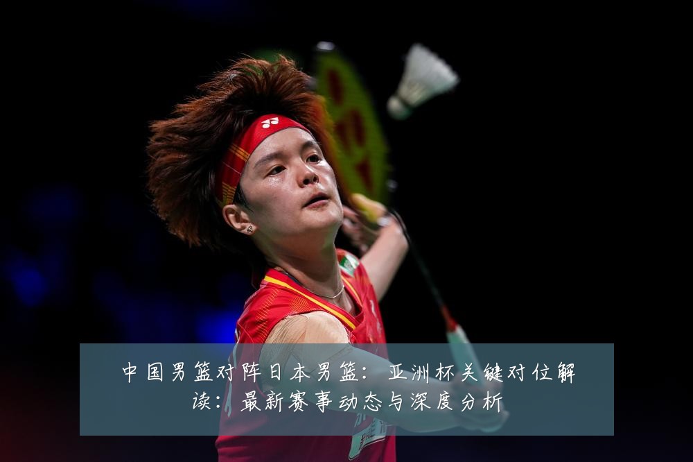 中国男篮对阵日本男篮:亚洲杯关键对位解读:最新赛事动态与深度分析