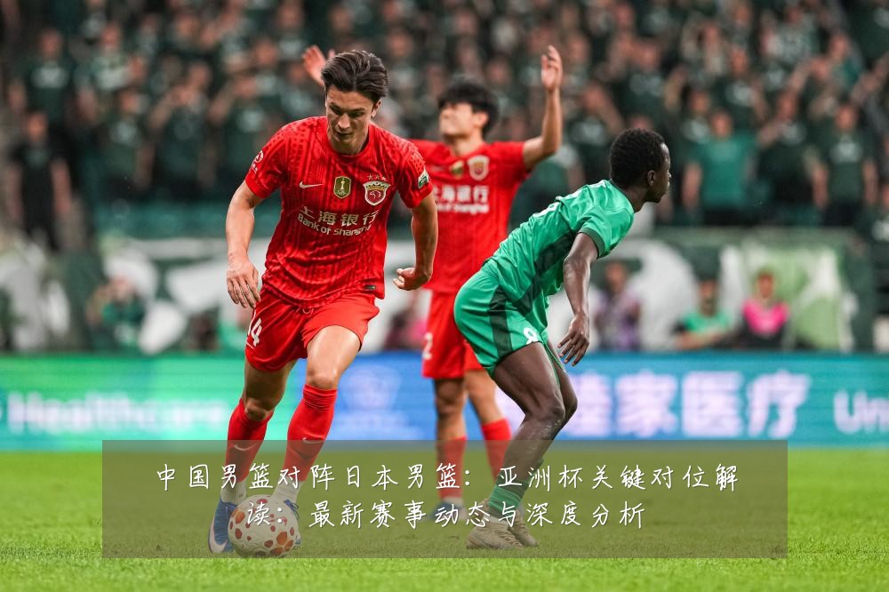 中国男篮对阵日本男篮:亚洲杯关键对位解读:最新赛事动态与深度分析