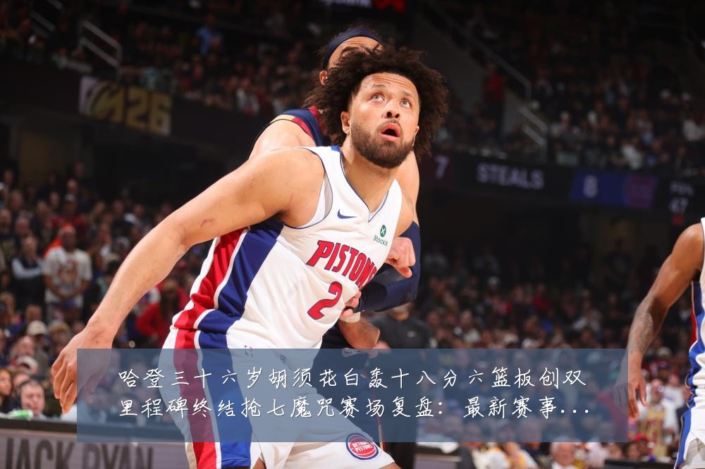 哈登三十六岁胡须花白轰十八分六篮板创双里程碑终结抢七魔咒赛场复盘:最新赛事动态与深度分析