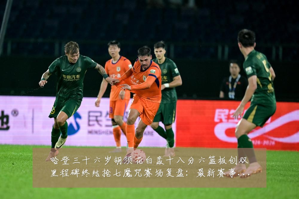 哈登三十六岁胡须花白轰十八分六篮板创双里程碑终结抢七魔咒赛场复盘:最新赛事动态与深度分析