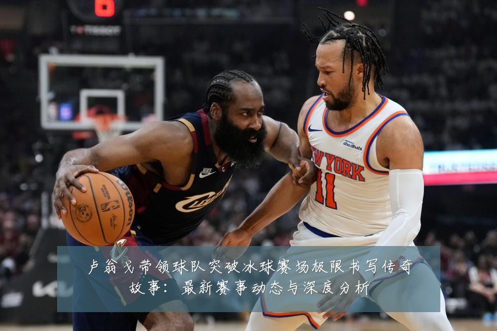 卢翁戈带领球队突破冰球赛场极限书写传奇故事:最新赛事动态与深度分析