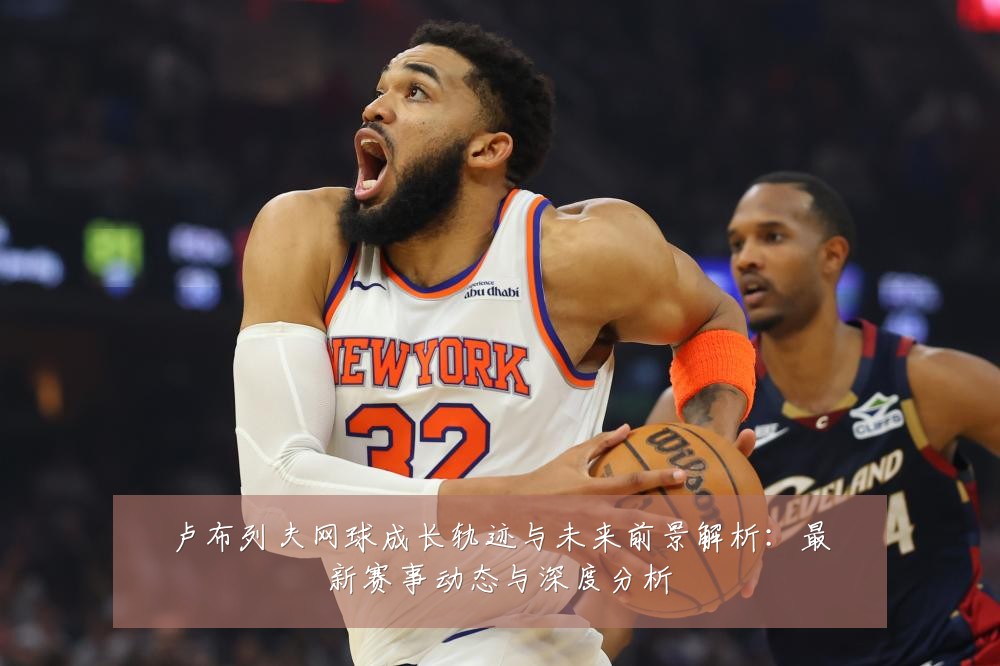 卢布列夫网球成长轨迹与未来前景解析:最新赛事动态与深度分析